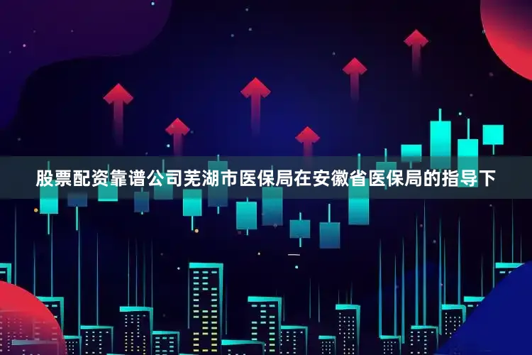 股票配资靠谱公司芜湖市医保局在安徽省医保局的指导下