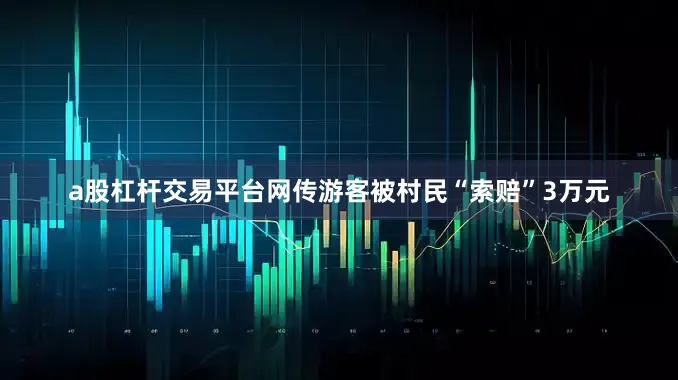 a股杠杆交易平台网传游客被村民“索赔”3万元