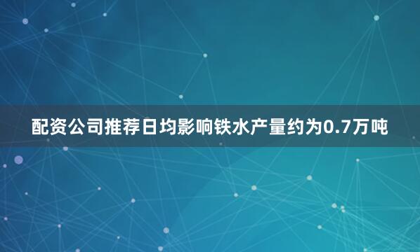 配资公司推荐日均影响铁水产量约为0.7万吨