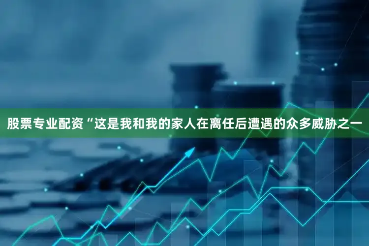 股票专业配资“这是我和我的家人在离任后遭遇的众多威胁之一
