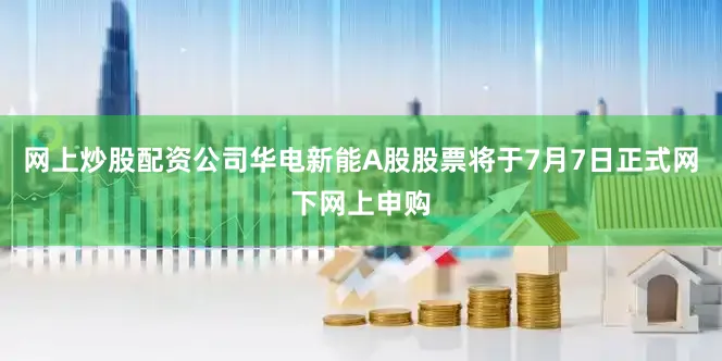 网上炒股配资公司华电新能A股股票将于7月7日正式网下网上申购