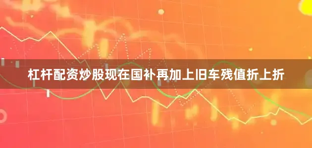 杠杆配资炒股现在国补再加上旧车残值折上折