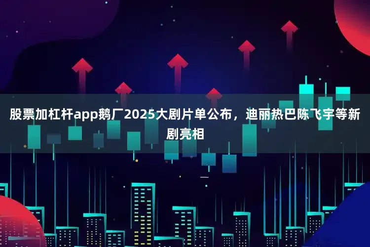 股票加杠杆app鹅厂2025大剧片单公布，迪丽热巴陈飞宇等新剧亮相