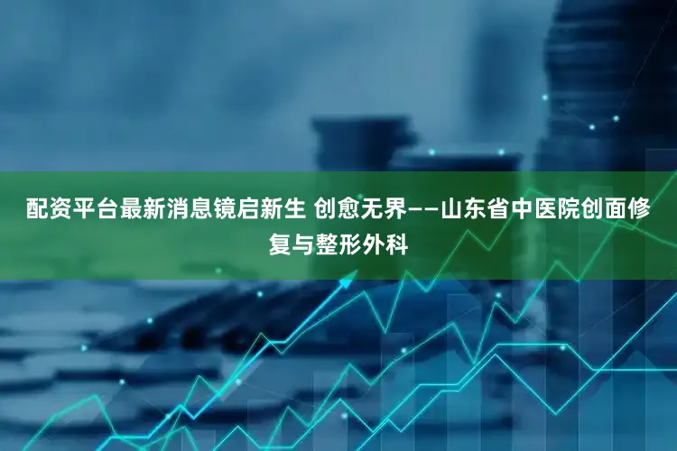 配资平台最新消息镜启新生 创愈无界——山东省中医院创面修复与整形外科