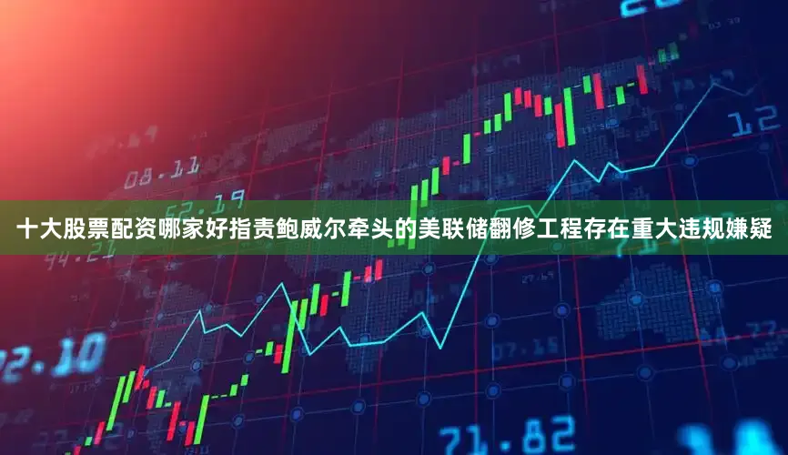 十大股票配资哪家好指责鲍威尔牵头的美联储翻修工程存在重大违规嫌疑