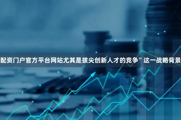 配资门户官方平台网站尤其是拔尖创新人才的竞争”这一战略背景